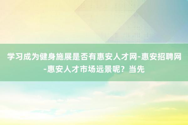 学习成为健身施展是否有惠安人才网-惠安招聘网-惠安人才市场远景呢?当先