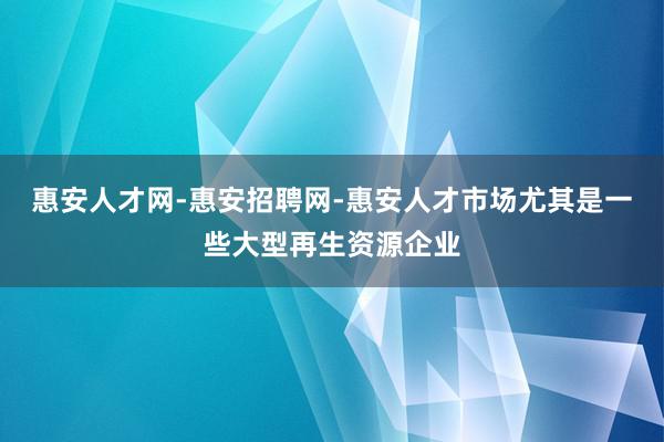 惠安人才网-惠安招聘网-惠安人才市场尤其是一些大型再生资源企业